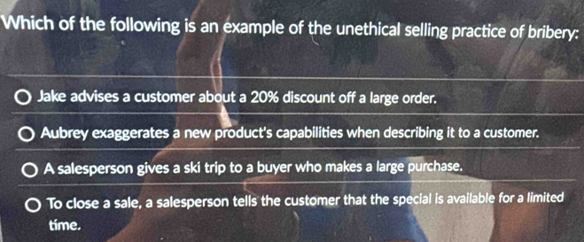 Which of the following is an example of the unethical selling practice of bribery:
Jake advises a customer about a 20% discount off a large order.
Aubrey exaggerates a new product's capabilities when describing it to a customer.
A salesperson gives a ski trip to a buyer who makes a large purchase.
To close a sale, a salesperson tells the customer that the special is available for a limited
time.