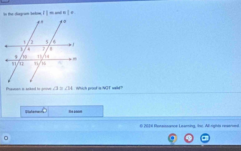 In the diagram below, l||m and n||o. 
Praveen is asked to prove ∠ 3≌ ∠ 14. Which proof is NOT valid? 
Statemen Reason 
2024 Renaissance Learning, Inc. All rights reserved.