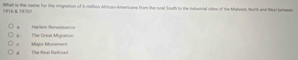 What is the name for the migration of 6 million African-Americans from the rural South to the industrial cities of the Midwest, North and West between
1916 & 1970?
a Harlem Renaissance
b The Great Migration
C Major Movement
d The Real Railroad