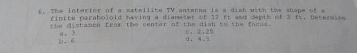 6, The interior of a satellite TV antenna is a dish with the shape of a
finite paraboloid having a diameter of 12 ft and depth of 2 ft, Determine
the distance from the center of the dish to the focus.
a. 3 c. 2.25
b. 6 d. 4.5