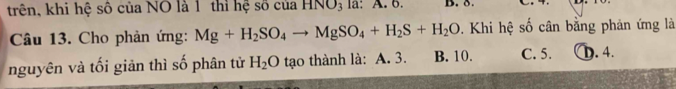 trên, khi hệ số của NO là 1 thì hệ số của HNO_3 la: A. 6. B. δ. 
Câu 13. Cho phản ứng: Mg+H_2SO_4to MgSO_4+H_2S+H_2O Khi hệ số cân bằng phản ứng là
nguyên và tối giản thì số phân tử H_2O tạo thành là: A. 3. B. 10. C. 5. D. 4.