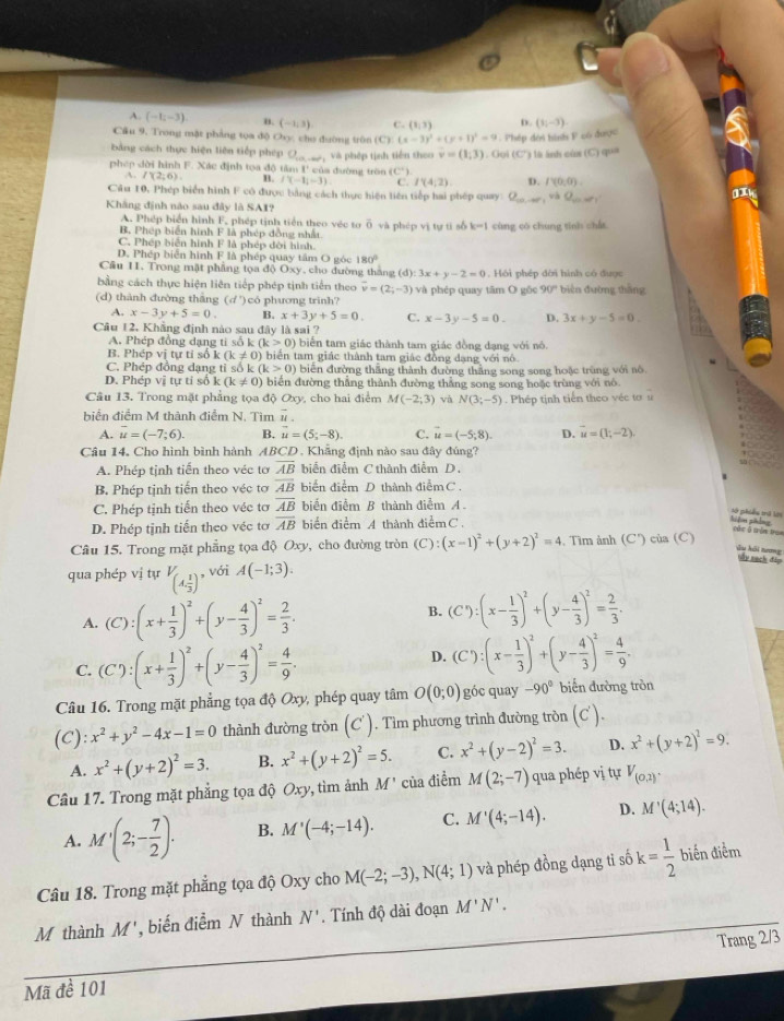 A. (-1;-3) n. (-1,3) C. (1,3) D. (1;-3)
Cầu 9. Trong mặt phẳng tọa độ Ovy, cho đường trên (C) (x-3)^2+(y+1)^2=9 -  Phép đời hình P có được
bảng cách thực hiện liên tiếp phép O
phep dời hình F. Xác định tọa độ tâm I của đường tròn  và phép tịnh tiền theo v=(1,3). Gọi (C') là ảnh cùa (C) qua
(C°)
A. I(2;6). B. f'(-1,-3). C I'(4,2) D. I'(0,0)
Câu 10, Phép biển hình F có được bằng cách thực hiện liên tiếp hai phép quay O_minvat=1
a
Khâng định nào sau đây là SAI?
A. Phép biển hình F, phép tịnh tiền theo véc tơ
B, Phép biển hình F là phép đồng nhất và phép vị tự tỉ số k-1 cùng có chung tinh chá
C. Phép biển hình F là phép đời hình.
D. Phép biển hình F là phép quay tâm O góc 180°
Cầu 11. Trong mặt phẳng tọa độ Oxy, cho đường tháng d):3x+y-2=0
bằng cách thực hiện liên tiếp phép tịnh tiến theo overline v=(2;-3). Hồi phép dời hình có được
(d) thành đường thắng (d ') có phương trình? và phép quay tâm O gốc 90° biện đường thāng
A. x-3y+5=0. B. x+3y+5=0. C. x-3y-5=0. D. 3x+y-5=0.
Câu 12, Khẳng định nào sau đây là sai ?
A. Phép đồng dạng ti số k (k>0) biển tam giác thành tam giác đồng đạng với nô.
B. Phép vị tự tỉ số k(k!= 0) ) biển tam giác thành tam giác đồng dạng với nó
C. Phép đồng dạng ti so k(k>0) biến đường thắng thành đường thắng song song hoặc trùng với nô.
D. Phép vị tự tí số k(k!= 0) biển đường thắng thành đường thẳng song song hoặc trùng với nó
Câu 13. Trong mặt phẳng tọa độ Oxy , cho hai điểm M(-2;3) và N(3;-5) Phép tịnh tiến theo véc tơ u
biển điểm M thành điểm N. Tìm vector u.
A. overline u=(-7;6). B. vector u=(5;-8). C. vector u=(-5;8). D. vector u=(1;-2).
Câu 14. Cho hình bình hành ABCD . Khẳng định nào sau đây đúng?
A. Phép tịnh tiến theo véc tơ overline AB biển điểm C thành điểm D.
B. Phép tịnh tiến theo véc tơ overline AB biển điểm D thành điểmC .
C. Phép tịnh tiến theo véc tơ overline AB biến điểm B thành điễm A.
sở phiêu trà lới
D. Phép tịnh tiến theo véc tơ overline AB biển điểm A thành điểm C
cǎn ā tòn ta
Câu 15. Trong mặt phẳng tọa độ Oxy, cho đường tròn (C):(x-1)^2+(y+2)^2=4 , Tìm ảnh (C') của (C)
Âu hồi nương này sạch đàp
qua phép vị tự V_(A, 1/3 ) , với A(-1;3).
A. (C):(x+ 1/3 )^2+(y- 4/3 )^2= 2/3 .
B. (C'):(x- 1/3 )^2+(y- 4/3 )^2= 2/3 .
C. (C):(x+ 1/3 )^2+(y- 4/3 )^2= 4/9 .
D. (C'):(x- 1/3 )^2+(y- 4/3 )^2= 4/9 .
Câu 16. Trong mặt phẳng tọa độ Oxy, phép quay tâm O(0;0) góc quay -90° biến đường tròn
(C): x^2+y^2-4x-1=0 thành đường tròn (C'). Tìm phương trình đường tròn (C').
A. x^2+(y+2)^2=3. B. x^2+(y+2)^2=5. C. x^2+(y-2)^2=3. D. x^2+(y+2)^2=9.
Câu 17. Trong mặt phẳng tọa độ Oxy , tìm ảnh M' của điểm M(2;-7) qua phép vị tự V_(0,2).
A. M'(2;- 7/2 ). B. M'(-4;-14). C. M'(4;-14). D. M'(4;14).
Câu 18. Trong mặt phẳng tọa độ Oxy cho M(-2;-3),N(4;1) và phép đồng dạng ti số k= 1/2  biến điểm
M thành M' , biến điểm N thành N'. Tính độ dài đoạn M'N'.
Mã đề 101 Trang 2/3