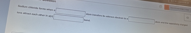 Jubstion 
a U 
Sodium chloride forms when a atom transfers its valence electzon to a 
ions attract each other in a(n) 
bond. 
stor and the oppositely charged