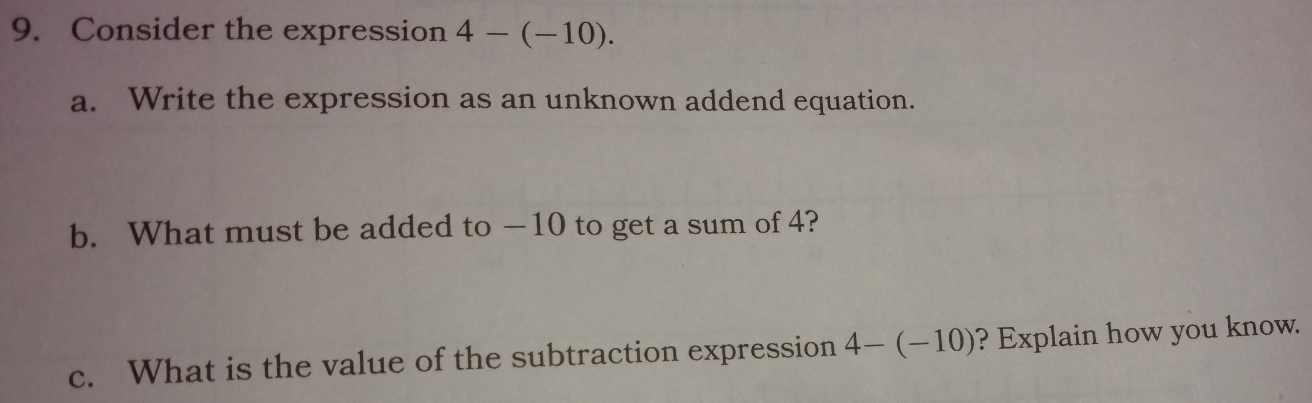 Consider the expression 4-(-10). 
a. Write the expression as an unknown addend equation. 
b. What must be added to —10 to get a sum of 4? 
c. What is the value of the subtraction expression 4-(-10) ? Explain how you know.