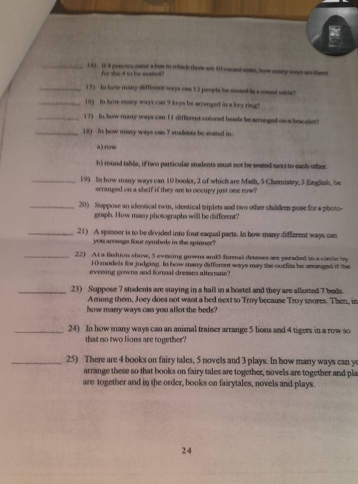 14). It 4 persons enter a bus in which there are 10 vacant seats, how many ways ars there 
for the 4 to be seated? 
_15) In how many different ways can 12 people be seated is a round table? 
_16) In how many ways can 9 keys be arranged in a key ring ! 
_17) In how many ways can 11 different colorsd beads be arranged on a braceler? 
_18) In bow many ways can 7 students be seated in: 
a) row 
b) round table, if two particular students must not be seated next to each other. 
_19) In how many ways can 10 books, 2 of which are Math, 5 Chemistry, 3 English, be 
arranged on a shelf if they are to occupy just one row? 
_20) Suppose an identical twin, identical triplets and two other children pose for a photo- 
graph. How many photographs will be different? 
_21) A spinner is to be divided into four eaqual parts. In how many different ways can 
you arrange four symbols in the spinner? 
_22) At a fashion show, 5 evening gowns and5 formal dresses are paraded in a circle by
10 models for judging. In how many different ways may the outfits be arranged if the 
evening gowns and formal dresses alternate? 
_23) Suppose 7 students are staying in a hall in a hostel and they are allotted 7 beds. 
Among them, Joey does not want a bed next to Troy because Troy snores. Then, in 
how many ways can you allot the beds? 
_24) In how many ways can an animal trainer arrange 5 lions and 4 tigers in a row so 
that no two lions are together? 
_25) There are 4 books on fairy tales, 5 novels and 3 plays. In how many ways can y 
arrange these so that books on fairy tales are together, novels are together and pla 
are together and in the order, books on fairytales, novels and plays. 
24