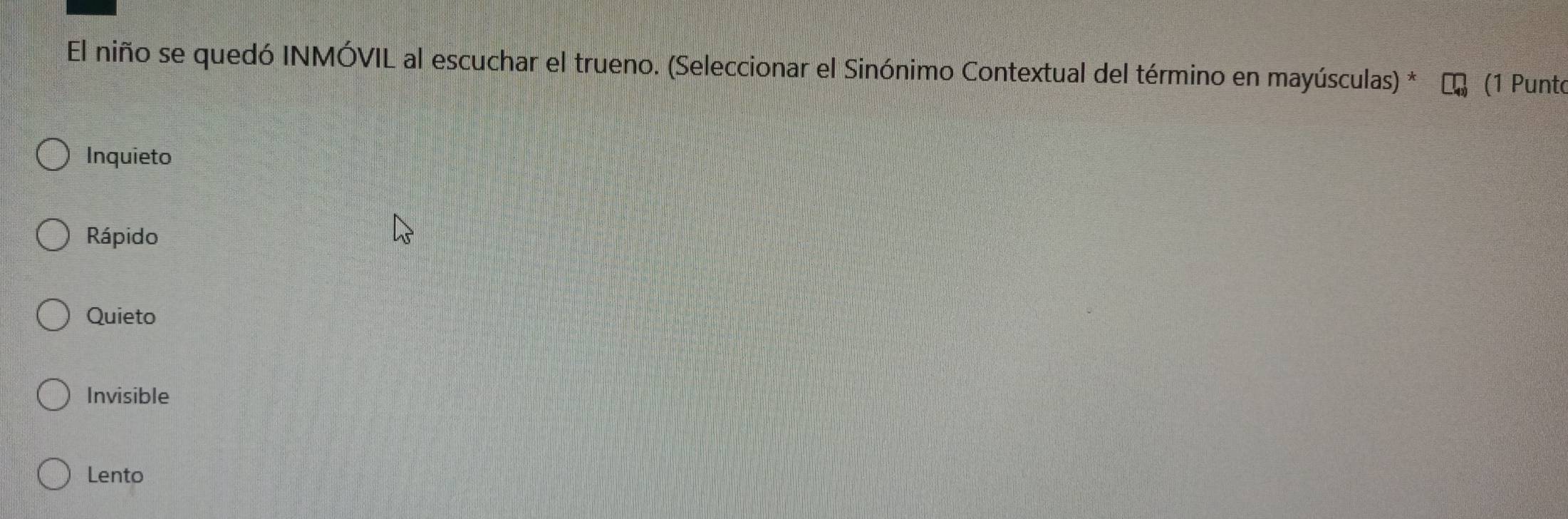 El niño se quedó INMÓVIL al escuchar el trueno. (Seleccionar el Sinónimo Contextual del término en mayúsculas) * (1 Punt
Inquieto
Rápido
Quieto
Invisible
Lento