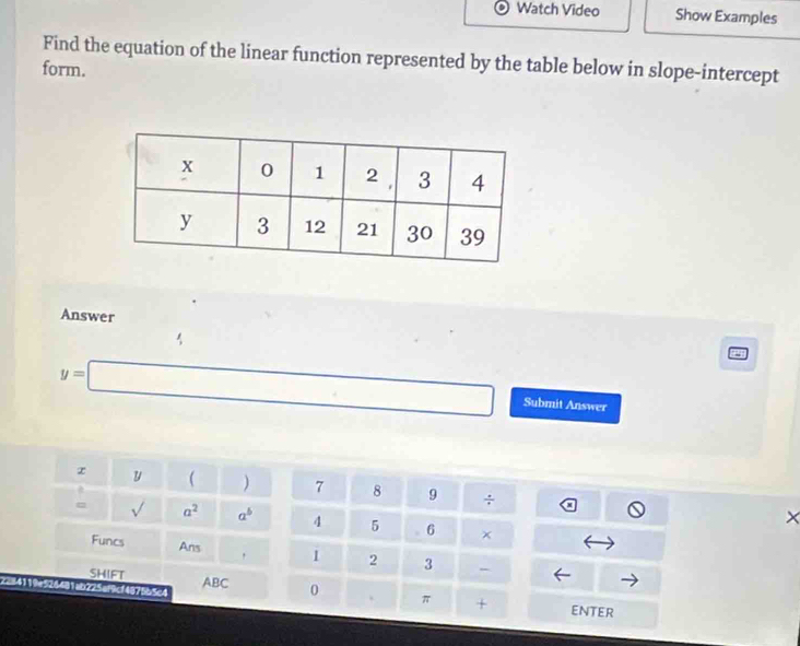 Watch Video Show Examples 
form. Find the equation of the linear function represented by the table below in slope-intercept 
Answer
y=□ Submit Answer
y  ) 7 8 9 ÷ × 
= sqrt() a^2 a^b 4 5 6 × 
Funcs Ans , 1 2 3 - 
SHIFT ABC 0 π + 
19e5244 ab225af9cf4875b5c4 
ENtEr