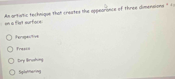 An artistic technique that creates the appearance of three dimensions * 4;
on a flat surface:
Perspective
Fresco
Dry Brushing
Splattering