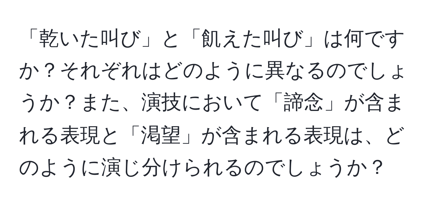 「乾いた叫び」と「飢えた叫び」は何ですか？それぞれはどのように異なるのでしょうか？また、演技において「諦念」が含まれる表現と「渇望」が含まれる表現は、どのように演じ分けられるのでしょうか？