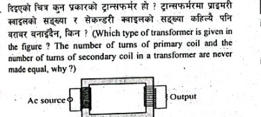 दिइएको चित्र कुन प्रकारको ट्रान्सफर्मर हो ? ट्रान्सफर्मरमा प्राइमरी 
ब्वाइलको सइख्यार सेकन्डरी क्वाइलको सइब्या कहिल्यै पनि 
बरावर वनाईदैन, किन ? (Which type of transformer is given in 
the figure ? The number of turns of primary coil and the 
number of turns of secondary coil in a transformer are never 
made equal, why ?)