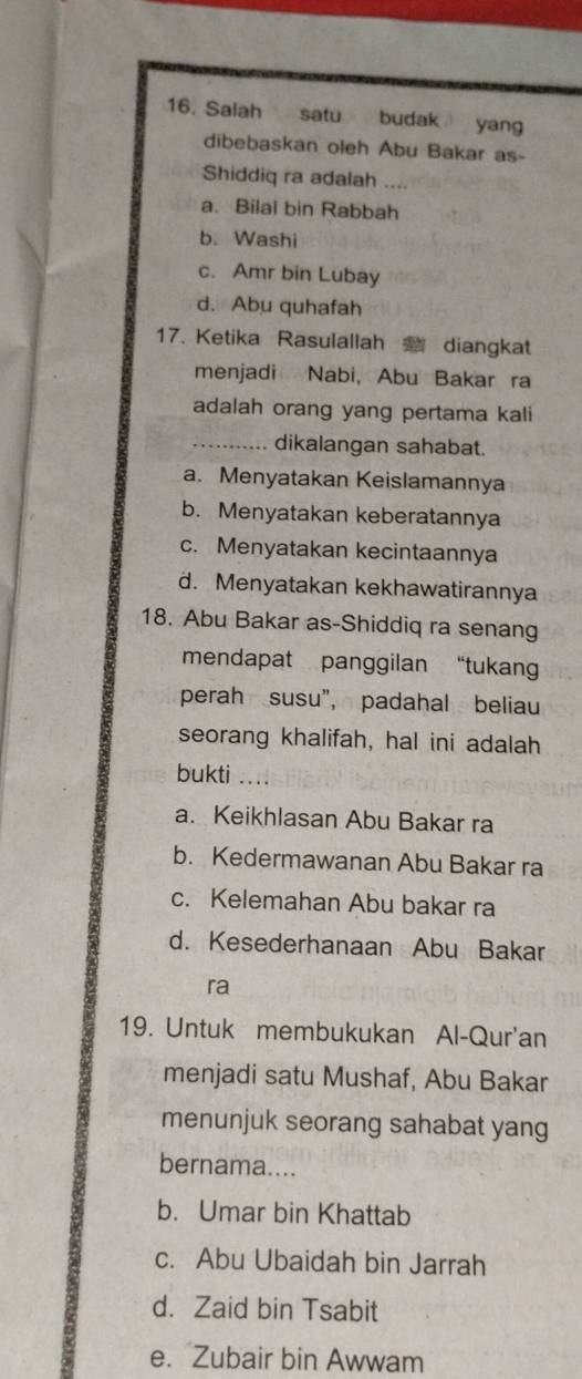 Salah satu budak yan 
dibebaskan oleh Abu Bakar as-
Shiddiq ra adalah _
a. Bilal bin Rabbah
b. Washi
c. Amr bin Lubay
d. Abu quhafah
17. Ketika Rasulallah diangkat
menjadi Nabi， Abu Bakar ra
adalah orang yang pertama kali
_dikalangan sahabat.
a. Menyatakan Keislamannya
b. Menyatakan keberatannya
c. Menyatakan kecintaannya
d. Menyatakan kekhawatirannya
18. Abu Bakar as-Shiddiq ra senang
mendapat panggilan “tukang
perah susu”, padahal beliau
seorang khalifah, hal ini adalah
bukti ....
a. Keikhlasan Abu Bakar ra
b. Kedermawanan Abu Bakar ra
c. Kelemahan Abu bakar ra
d. Kesederhanaan Abu Bakar
ra
19. Untuk membukukan Al-Qur'an
menjadi satu Mushaf, Abu Bakar
menunjuk seorang sahabat yang
bernama....
b. Umar bin Khattab
c. Abu Ubaidah bin Jarrah
d. Zaid bin Tsabit
e. Zubair bin Awwam