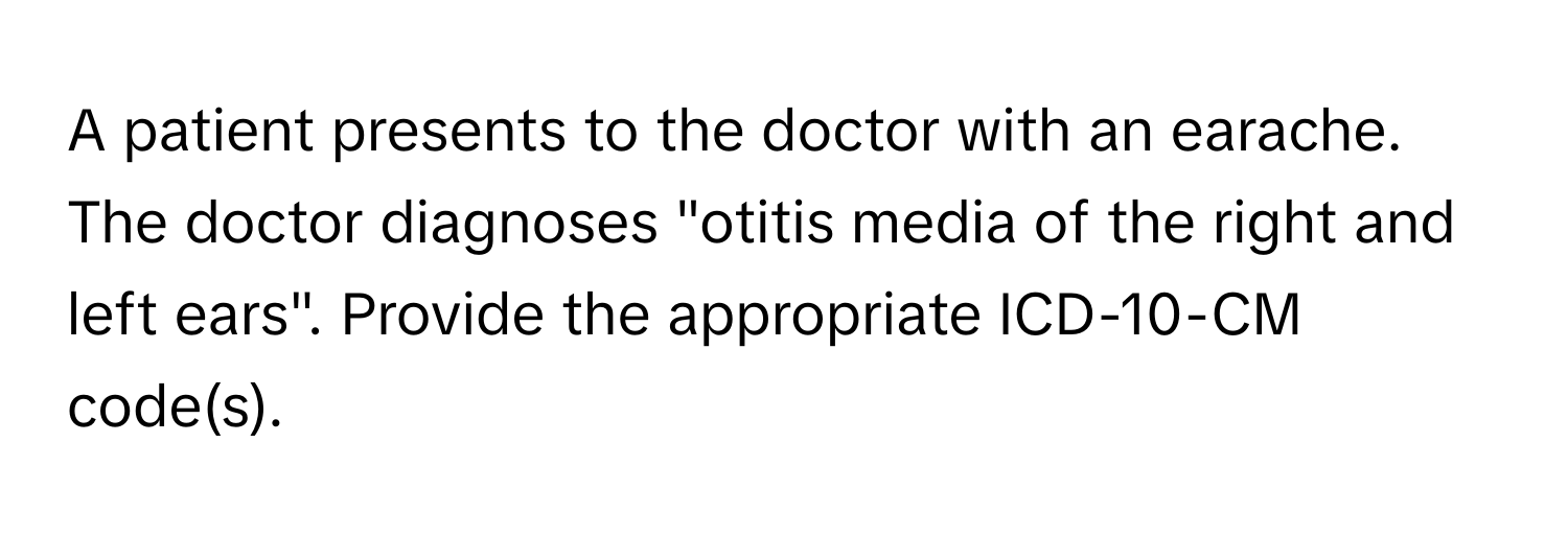 A patient presents to the doctor with an earache. The doctor diagnoses "otitis media of the right and left ears". Provide the appropriate ICD-10-CM code(s).