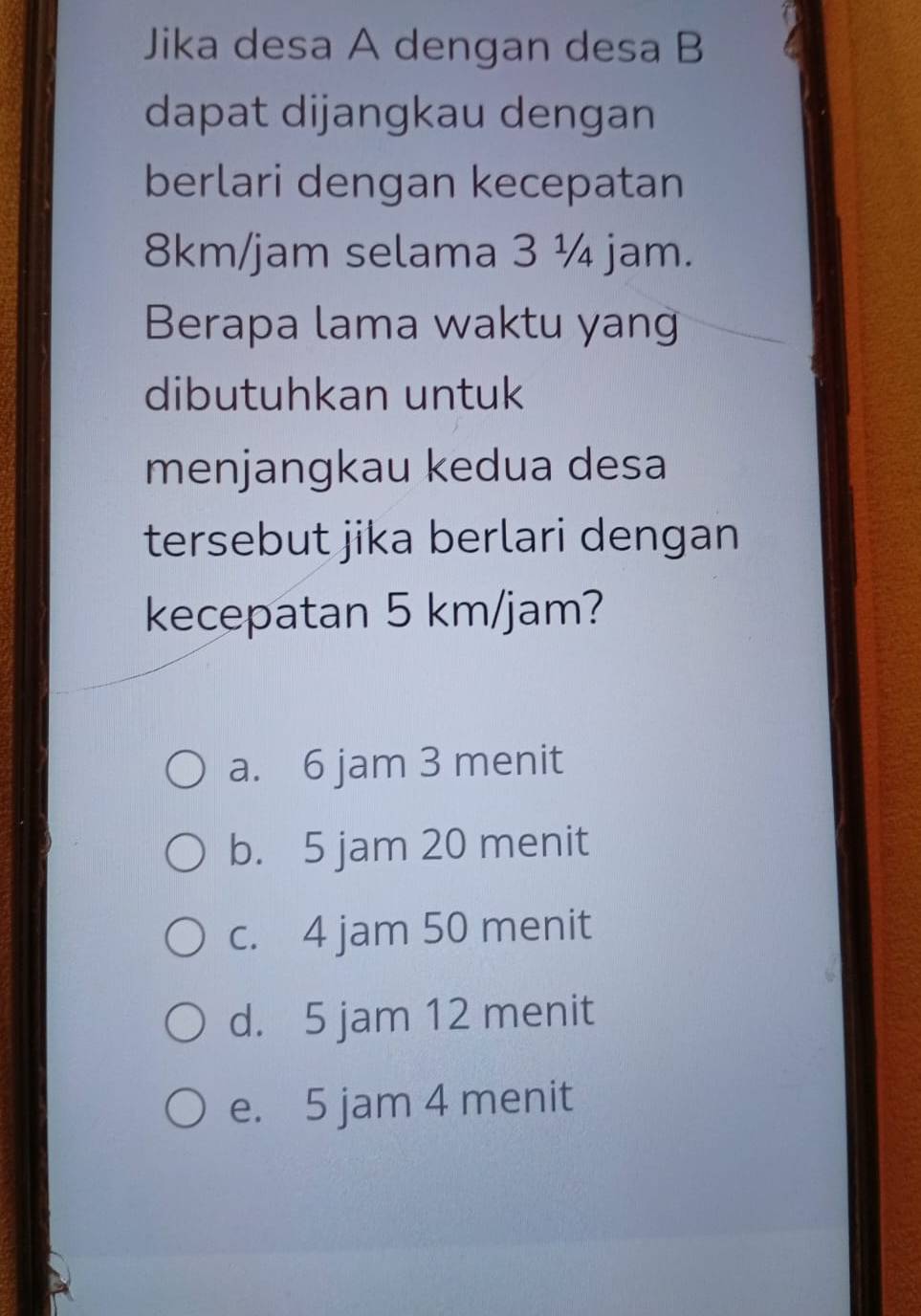 Jika desa A dengan desa B
dapat dijangkau dengan
berlari dengan kecepatan
8km/jam selama 3 ¼ jam.
Berapa lama waktu yan
dibutuhkan untuk
menjangkau kedua desa
tersebut jika berlari dengan
kecepatan 5 km/jam?
a. 6 jam 3 menit
b. 5 jam 20 menit
c. 4 jam 50 menit
d. 5 jam 12 menit
e. 5 jam 4 menit