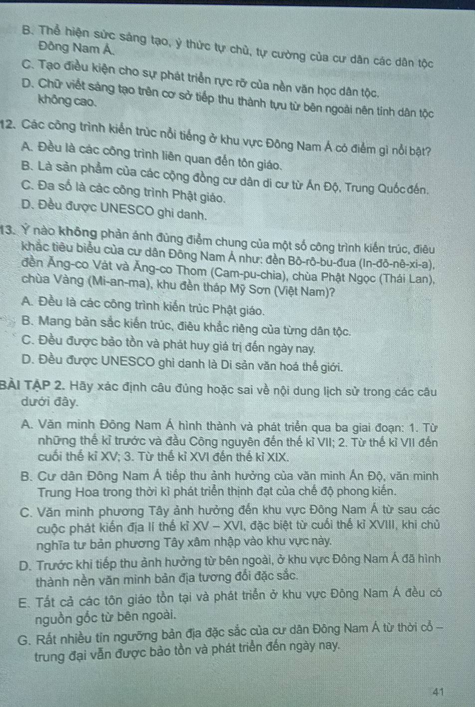 B. Thể hiện sức sáng tạo, ý thức tự chủ, tự cường của cư dân các dân tộc
Đông Nam Á.
C. Tạo điều kiện cho sự phát triển rực rỡ của nền văn học dân tộc.
D. Chữ viết sáng tạo trên cơ sở tiếp thu thành tựu từ bên ngoài nên tính dân tộc
không cao.
12. Các công trình kiến trúc nổi tiếng ở khu vực Đông Nam Á có điểm gì nổi bật?
A. Đều là các công trình liên quan đến tôn giáo.
B. Là sản phẩm của các cộng đồng cư dân di cư từ Án Độ, Trung Quốc đến.
C. Đa số là các công trình Phật giáo.
D. Đều được UNESCO ghi danh.
13. Ý nào không phản ánh đùng điểm chung của một số công trình kiến trúc, điêu
khắc tiêu biểu của cư dân Đông Nam Á như: đền Bô-rô-bu-đua (In-đô-nê-xi-a),
đền Ăng-co Vát và Ăng-co Thom (Cam-pu-chia), chùa Phật Ngọc (Thái Lan),
chùa Vàng (Mi-an-ma), khu đền tháp Mỹ Sơn (Việt Nam)?
A. Đều là các công trình kiến trúc Phật giáo.
B. Mang bàn sắc kiến trúc, điêu khắc riêng của từng dân tộc.
C. Đều được bảo tồn và phát huy giá trị đến ngày nay.
D. Đều được UNESCO ghi danh là Di sản văn hoá thể giới.
BÀI TẠP 2. Hãy xác định câu đúng hoặc sai về nội dung lịch sử trong các câu
dưới đây.
A. Văn minh Đông Nam Á hình thành và phát triển qua ba giai đoạn: 1. Từ
những thế kỉ trước và đầu Công nguyên đến thế kỉ VII; 2. Từ thế kỉ VII đến
cuối thế kỉ XV; 3. Từ thế kỉ XVI đến thế kỉ XIX.
B. Cư dân Đông Nam Á tiếp thu ảnh hưởng của văn minh Ấn Độ, văn minh
Trung Hoa trong thời kì phát triển thịnh đạt của chế độ phong kiến.
C. Văn minh phương Tây ảnh hưởng đến khu vực Đông Nam Á từ sau các
cuộc phát kiến địa lí thế kỉ XV - XVI, đặc biệt từ cuối thế kỉ XVIII, khi chủ
nghĩa tư bản phương Tây xâm nhập vào khu vực này.
D. Trước khi tiếp thu ảnh hưởng từ bên ngoài, ở khu vực Đông Nam Á đã hình
thành nền văn minh bản địa tương đối đặc sắc.
E. Tất cả các tôn giáo tồn tại và phát triển ở khu vực Đông Nam Á đều có
nguồn gốc từ bên ngoài.
G. Rất nhiều tin ngưỡng bản địa đặc sắc của cư dân Đông Nam Á từ thời cỗ -
trung đại vẫn được bào tồn và phát triển đến ngày nay.
41