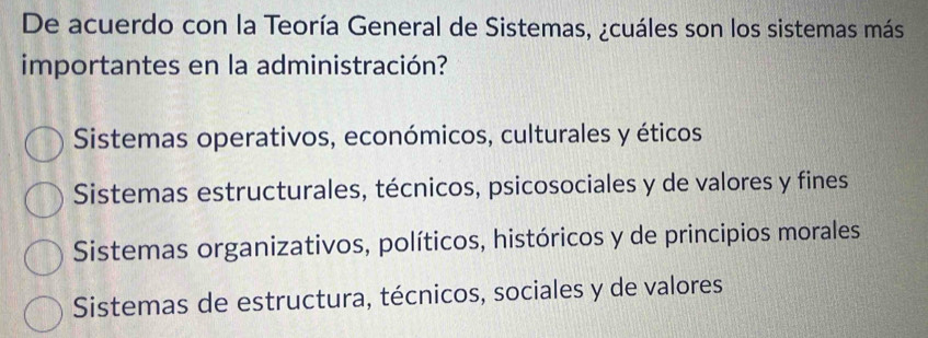 De acuerdo con la Teoría General de Sistemas, ¿cuáles son los sistemas más
importantes en la administración?
Sistemas operativos, económicos, culturales y éticos
Sistemas estructurales, técnicos, psicosociales y de valores y fines
Sistemas organizativos, políticos, históricos y de principios morales
Sistemas de estructura, técnicos, sociales y de valores