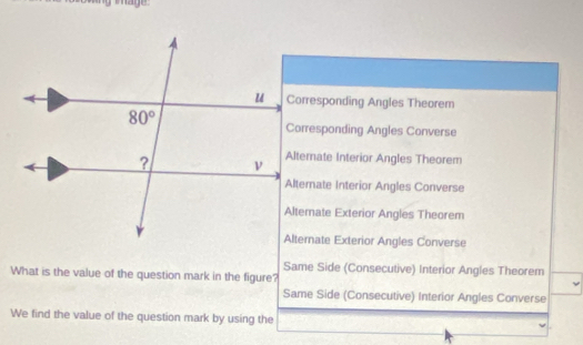 Corresponding Angles Theorem
Corresponding Angles Converse
Altemate Interior Angles Theorem
Alternate Interior Angles Converse
Alternate Exterior Angles Theorem
Alternate Exterior Angles Converse
Same Side (Consecutive) Interior Angles Theorem
What is the value of the question mark in the figure?
Same Side (Consecutive) Interior Angles Converse
We find the value of the question mark by using the