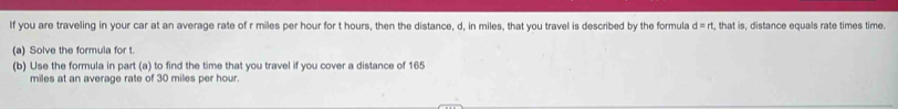 If you are traveling in your car at an average rate of r miles per hour for t hours, then the distance, d, in miles, that you travel is described by the formula d=rt , that is, distance equals rate times time. 
(a) Solve the formula for t. 
(b) Use the formula in part (a) to find the time that you travel if you cover a distance of 165
miles at an average rate of 30 miles per hour.