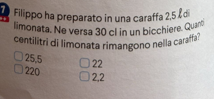 Filippo ha preparato in una caraffa 2,5 di

limonata. Ne versa 30 cl in un bicchiere. Quanti
centilitri di limonata rimangono nella caraffa?
25,5 22
220
2,2