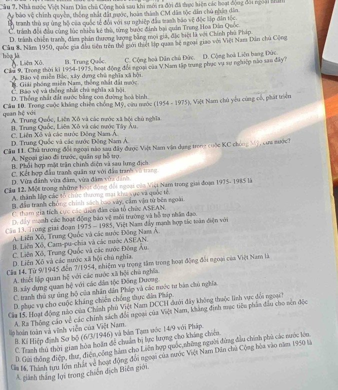 Nhà nước Việt Nam Dân chủ Cộng hoà sau khi mới ra đời đã thực hiện các hoạt động đối ngoại nhàm
Ay bảo vệ chính quyền, thống nhất đất nước, hoàn thành CM dân tộc dân chủ nhân dân.
B tranh thủ sự ủng hộ của quốc tế đối với sự nghiệp đấu tranh bảo vệ độc lập dân tộc.
C. tránh đối đầu cùng lúc nhiều kẻ thù, từng bước đánh bại quân Trung Hoa Dân Quốc.
D. tránh chiến tranh, dàm phán thương lượng bằng mọi giả, đặc biệt là với Chính phủ Pháp.
Câu 8. Năm 1950, quốc gia đầu tiên trên thể giới thiết lập quan hệ ngoại giao với Việt Nam Dân chủ Cộng
hòa là
Liên Xô. B. Trung Quốc. C. Cộng hoà Dân chủ Đức. D. Cộng hoà Liên bang Đức.
Câu 9. Trong thời kì 1954-1975, hoạt động đổi ngoại của V.Nam tập trung phục vụ sự nghiệp nào sau đây?
A. Bảo vệ miền Bắc, xãy dựng chủ nghĩa xã hội.
B. Giải phóng miền Nam, thống nhất đất nước.
Č. Bảo vệ và thống nhất chủ nghĩa xã hội.
D. Thống nhất đất nước bằng con đường hoà bình.
Câu 10. Trong cuộc kháng chiến chống Mỹ, cứu nước (1954 - 1975), Việt Nam chủ yếu củng cổ, phát triển
quan hệ với
A. Trung Quốc, Liên Xô và các nước xã hội chủ nghĩa.
B. Trung Quốc, Liên Xô và các nước Tây Âu.
C. Liên Xô và các nước Đông Nam Á.
D. Trung Quốc và các nước Đông Nam Á.
Câu 11. Chủ trương đổi ngoại nào sau đây được Việt Nam vận dụng trong cuộc KC chồng Mỹ, cứu nước?
A. Ngoại giao đi trước, quân sự hỗ trợ.
B. Phối hợp mặt trận chinh diện và sau lưng địch.
C. Kết hợp đầu tranh quân sự với đấu tranh vũ trang.
D. Vừa đánh vừa đàm, vừa đảm vừa đánh.
Câu 12. Một trong những hoạt động đổi ngoại của Việt Nam trong giai đoạn 1975- 1985 là
A. thành lập các tổ chức thương mại khu vực và quốc tế.
B. đầu tranh chống chính sách bao vây, cẩm vận từ bên ngoài.
C. tham gia tích cực các diễn đản của tổ chức ASEAN.
D. đầy mạnh các hoạt động bảo vệ môi trường và hỗ trợ nhân đạo.
Câầu 13. Trong giai đoạn 1975 - 1985, Việt Nam đẩy mạnh hợp tác toàn diện với
A. Liên Xô, Trung Quốc và các nước Đông Nam Á.
B. Liên Xô, Cam-pu-chia và các nước ASEAN.
C. Liên Xô, Trung Quốc và các nước Đông Âu.
D. Liên Xô và các nước xã hội chủ nghĩa.
Câu 14. Từ 9/1945 đến 7/1954, nhiệm vụ trọng tâm trong hoạt động đổi ngoại của Việt Nam là
A. thiết lập quan hệ với các nước xã hội chủ nghĩa.
B. xây dựng quan hệ với các dân tộc Đông Dương.
C. tranh thủ sự ủng hộ của nhân dân Pháp và các nước tư bản chủ nghĩa.
D. phục vụ cho cuộc kháng chiến chống thực dân Pháp.
Cầu 15. Hoạt động nào của Chính phủ Việt Nam DCCH dưới đây không thuộc lĩnh vực đổi ngoại?
A. Ra Thông cáo về các chính sách đối ngoại của Việt Nam, khẳng định mục tiêu phần đầu cho nền độc
lập hoàn toàn và vĩnh viễn của Việt Nam.
B. Kí Hiệp định Sơ bộ (6/3/1946) và bản Tạm ước 14/9 với Pháp.
C. Tranh thủ thời gian hòa hoãn đề chuẩn bị lực lượng cho kháng chiến
D. Gửi thông điệp, thư, điện,công hàm cho Liên hợp quốc,những người đứng đầu chính phủ các nước lớn
Cu 16. Thành tựu lớn nhất về hoạt động đối ngoại của nước Việt Nam Dân chủ Cộng hòa vào năm 1950 là
A. giành thắng lợi trong chiến dịch Biên giới.