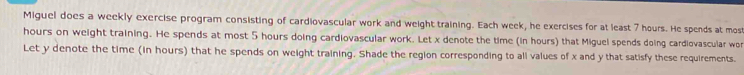 Miguel does a weekly exercise program consisting of cardiovascular work and weight training. Each week, he exercises for at least 7 hours. He spends at most
hours on weight training. He spends at most 5 hours doing cardiovascular work. Let x denote the time (in hours) that Miguel spends doing cardiovascular wor 
Let y denote the time (in hours) that he spends on weight training. Shade the region corresponding to all values of x and y that satisfy these requirements.