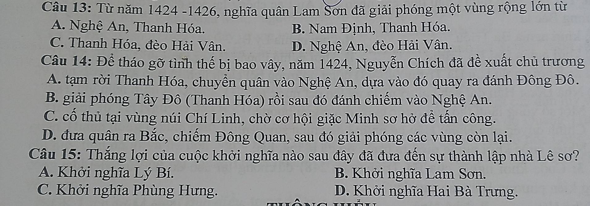 Từ năm 1424 - 1426, nghĩa quân Lam Sơn đã giải phóng một vùng rộng lớn từ
A. Nghệ An, Thanh Hóa. B. Nam Định, Thanh Hóa.
C. Thanh Hóa, đèo Hải Vân. D. Nghệ An, đèo Hải Vân.
Câu 14: Để tháo gỡ tình thế bị bao vây, năm 1424, Nguyễn Chích đã đề xuất chủ trương
A. tạm rời Thanh Hóa, chuyển quân vào Nghệ An, dựa vào đó quay ra đánh Đông Đô.
B. giải phóng Tây Đô (Thanh Hóa) rồi sau đó đánh chiếm vào Nghệ An.
C. cố thủ tại vùng núi Chí Linh, chờ cơ hội giặc Minh sơ hở để tấn công.
D. đưa quân ra Bắc, chiếm Đông Quan, sau đó giải phóng các vùng còn lại.
Câu 15: Thắng lợi của cuộc khởi nghĩa nào sau đây đã đưa đến sự thành lập nhà Lê sơ?
A. Khởi nghĩa Lý Bí. B. Khởi nghĩa Lam Sơn.
C. Khởi nghĩa Phùng Hưng. D. Khởi nghĩa Hai Bà Trưng.