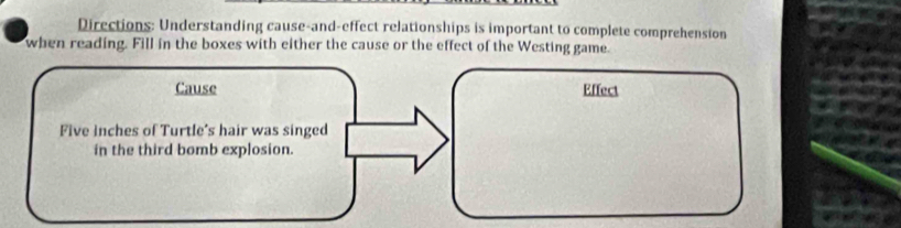 Directions: Understanding cause-and-effect relationships is important to complete comprehension 
when reading. Fill in the boxes with either the cause or the effect of the Westing game. 
Cause Effect
Five inches of Turtle's hair was singed 
in the third bomb explosion.