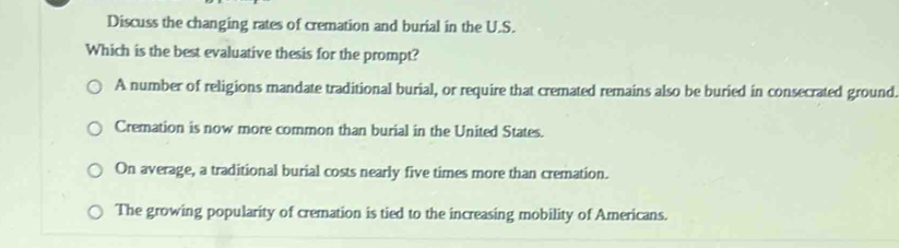 Discuss the changing rates of cremation and burial in the U.S.
Which is the best evaluative thesis for the prompt?
A number of religions mandate traditional burial, or require that cremated remains also be buried in consecrated ground.
Cremation is now more common than burial in the United States.
On average, a traditional burial costs nearly five times more than cremation.
The growing popularity of cremation is tied to the increasing mobility of Americans.