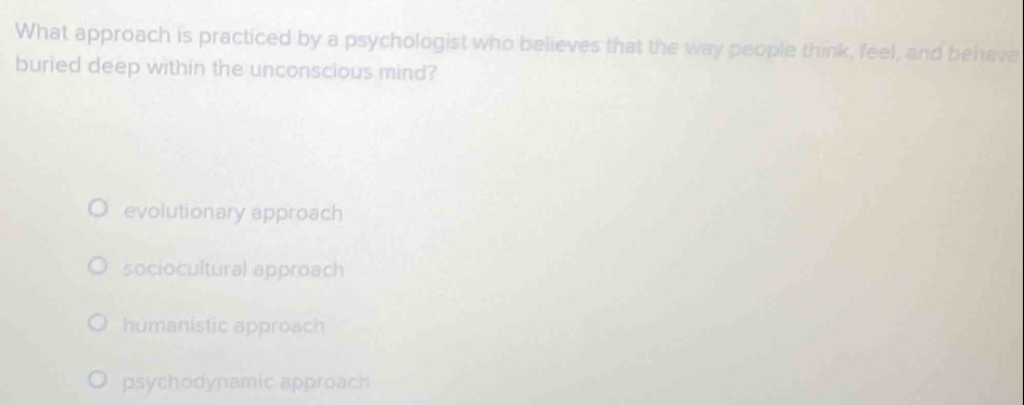 What approach is practiced by a psychologist who believes that the way people think, feel, and behave
buried deep within the unconscious mind?
evolutionary approach
sociocultural approach
humanistic approach
psychodynamic approach