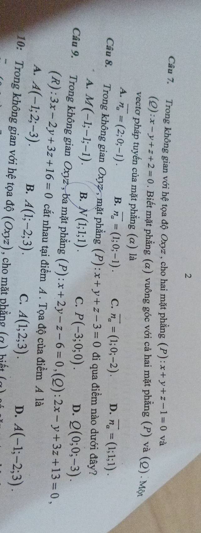 Trong không gian với hệ tọa độ Oxyz , cho hai mặt phẳng (P): x+y+z-1=0 và
(Q):x-y+z+2=0. Biết mặt phẳng (α) vuông góc với cả hai mặt phẳng (P) và (Q). Một
vectơ pháp tuyến của mặt phẳng (α) là
A. overline n_a=(2;0;-1). B. vector n_a=(1;0;-1). C. vector n_alpha =(1;0;-2). D. overline n_a=(1;1;1). 
Câu 8. Trong không gian Oxyz , mặt phẳng (P): x+y+z-3=0 đi qua điểm nào dưới đây?
A. M(-1;-1;-1). B. N(1;1;1).
C. P(-3;0;0). D. Q(0;0;-3). 
Câu 9. Trong không gian Oxyz , ba mặt phẳng (P): x+2y-z-6=0, (Q):2x-y+3z+13=0, 
(R): 3x-2y+3z+16=0 cắt nhau tại điểm A. Tọa độ của điểm A là
A. A(-1;2;-3).
B. A(1;-2;3).
C. A(1;2;3).
D. A(-1;-2;3). 
10: Trong không gian với hệ tọa độ (Oxyz) , cho mặt phẳng (α) biết (g)