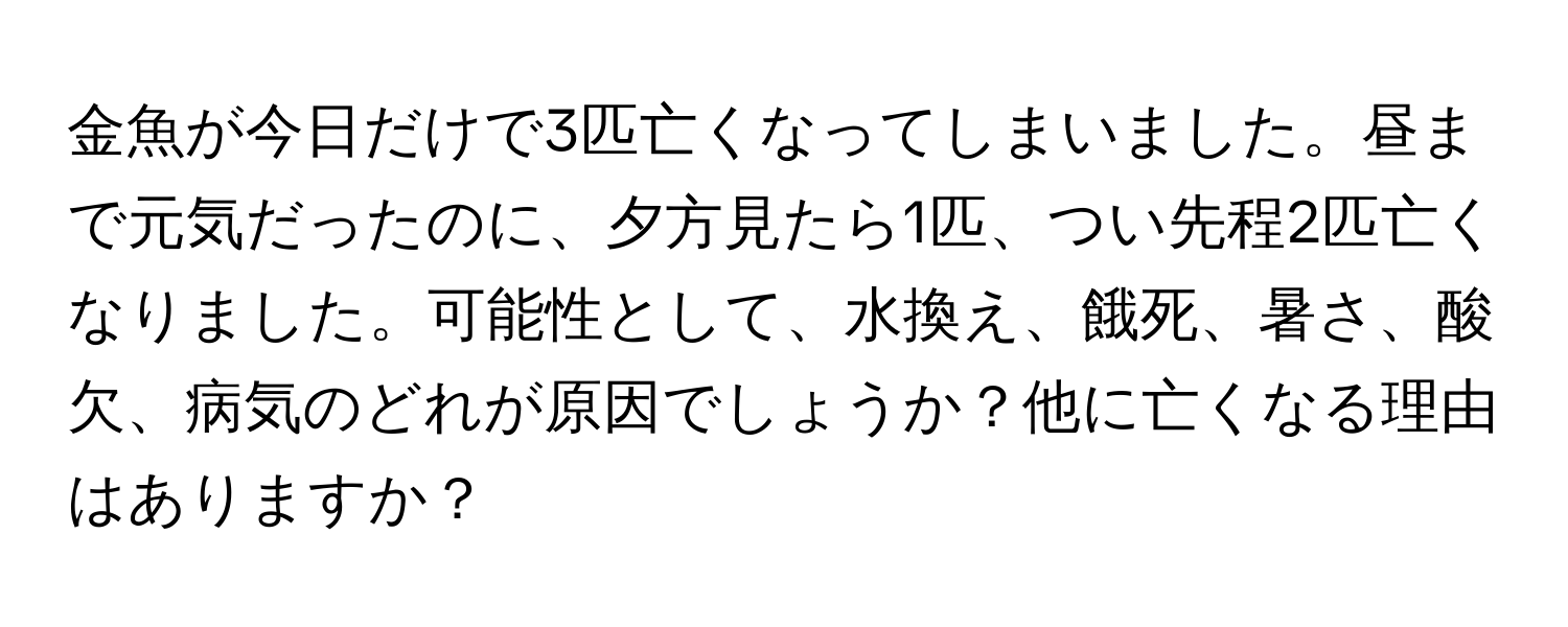 金魚が今日だけで3匹亡くなってしまいました。昼まで元気だったのに、夕方見たら1匹、つい先程2匹亡くなりました。可能性として、水換え、餓死、暑さ、酸欠、病気のどれが原因でしょうか？他に亡くなる理由はありますか？