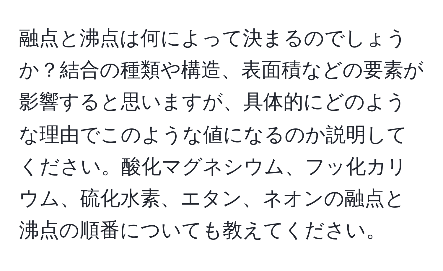 融点と沸点は何によって決まるのでしょうか？結合の種類や構造、表面積などの要素が影響すると思いますが、具体的にどのような理由でこのような値になるのか説明してください。酸化マグネシウム、フッ化カリウム、硫化水素、エタン、ネオンの融点と沸点の順番についても教えてください。