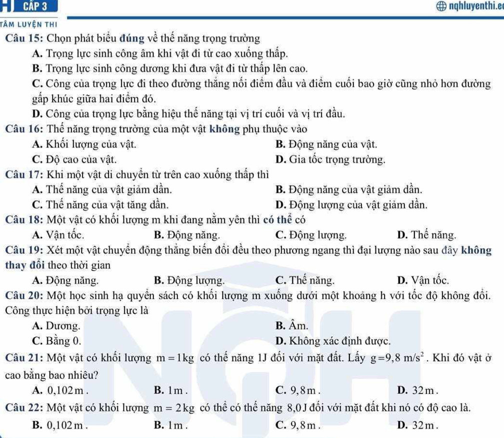 Cập 3 nqhluyenthi.e
Tâm luyện thi
Câu 15: Chọn phát biểu đúng về thế năng trọng trường
A. Trọng lực sinh công âm khi vật đi từ cao xuống thấp.
B. Trọng lực sinh công dương khi đưa vật đi từ thấp lên cao.
C. Công của trọng lực đi theo đường thắng nối điểm đầu và điểm cuối bao giờ cũng nhỏ hơn đường
gấp khúc giữa hai điểm đó.
D. Công của trọng lực bằng hiệu thế năng tại vị trí cuối và vị trí đầu.
Câu 16: Thế năng trọng trường của một vật không phụ thuộc vào
A. Khối lượng của vật. B. Động năng của vật.
C. Độ cao của vật. D. Gia tốc trọng trường.
Câu 17: Khi một vật di chuyển từ trên cao xuống thấp thì
A. Thế năng của vật giảm dần. B. Động năng của vật giảm dần.
C. Thế năng của vật tăng dần. D. Động lượng của vật giảm dần.
Câu 18: Một vật có khối lượng m khi đang nằm yên thì có thể có
A. Vận tốc. B. Động năng. C. Động lượng. D. Thế năng.
Câu 19: Xét một vật chuyển động thắng biến đổi đều theo phương ngang thì đại lượng nào sau đây không
thay đổi theo thời gian
A. Động năng. B. Động lượng. C. Thế năng. D. Vận tốc.
Câu 20: Một học sinh hạ quyển sách có khối lượng m xuống dưới một khoảng h với tốc độ không đổi.
Công thực hiện bởi trọng lực là
A. Dương. B. Âm.
C. Bằng 0. D. Không xác định được.
Câu 21: Một vật có khối lượng m=1kg có thế năng 1J đối với mặt đất. Lấy g=9,8m/s^2. Khi đó vật ở
cao bằng bao nhiêu?
A. 0,102 m . B. 1 m . C. 9,8m . D. 32 m .
Câu 22: Một vật có khổi lượng m=2kg có thể có thế năng 8,0J đối với mặt đất khi nó có độ cao là.
B. 0,102 m . B. 1m . C. 9,8 m . D. 32 m .