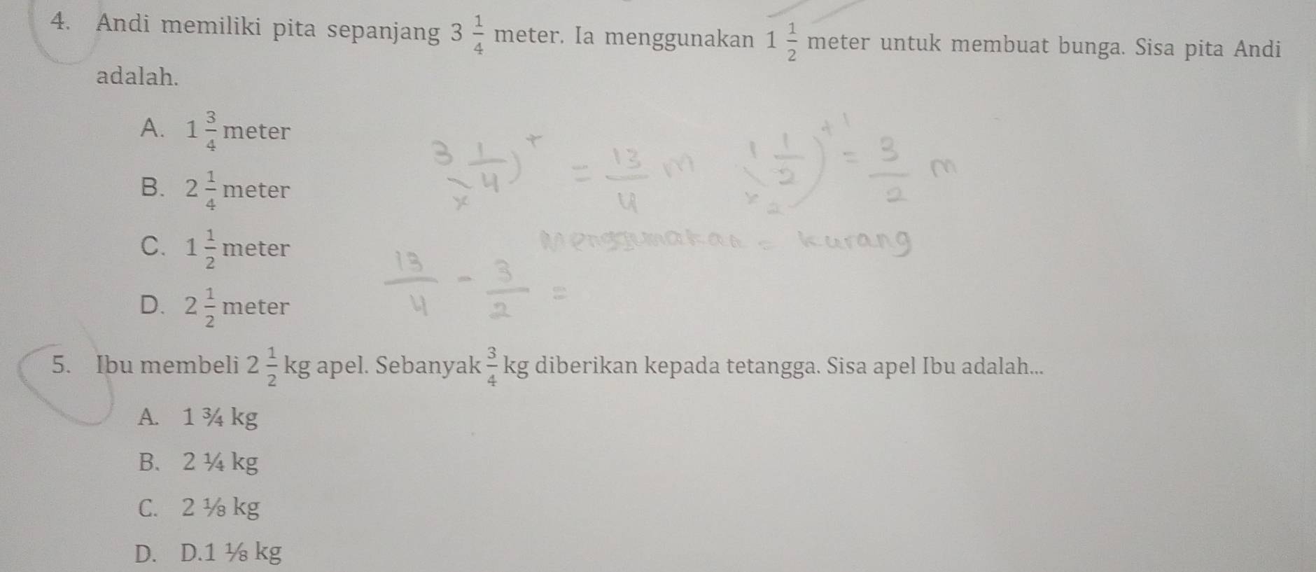 Andi memiliki pita sepanjang 3 1/4 meter. . Ia menggunakan 1 1/2 meter r untuk membuat bunga. Sisa pita Andi
adalah.
A. 1 3/4 meter
B. 2 1/4 meter
C. 1 1/2 meter
D. 2 1/2 meter
5. Ibu membeli 2 1/2 kg apel. Sebanyak  3/4 kg diberikan kepada tetangga. Sisa apel Ibu adalah...
A. 1 ¾ kg
B. 2¼ kg
C. 2 ½ kg
D. D. 1 ½ kg