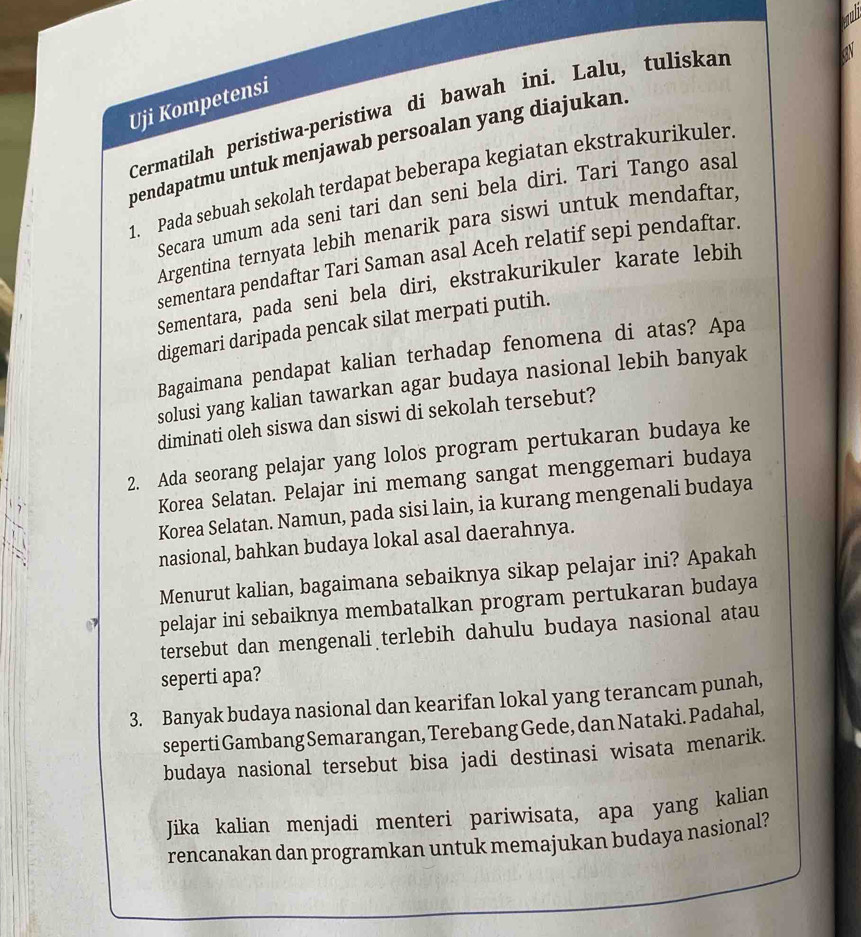 Uji Kompetensi
Cermatilah peristiwa-peristiwa di bawah ini. Lalu, tulískar
pendapatmu untuk menjawab persoalan yang diajukan.
1. Pada sebuah sekolah terdapat beberapa kegiatan ekstrakurikuler
Secara umum ada seni tari dan seni bela diri. Tari Tango asal
Argentina ternyata lebih menarik para siswi untuk mendaftar,
sementara pendaftar Tari Saman asal Aceh relatif sepi pendaftar.
Sementara, pada seni bela diri, ekstrakurikuler karate lebih
digemari daripada pencak silat merpati putih.
Bagaimana pendapat kalian terhadap fenomena di atas? Apa
solusi yang kalian tawarkan agar budaya nasional lebih banyak
diminati oleh siswa dan siswi di sekolah tersebut?
2. Ada seorang pelajar yang lolos program pertukaran budaya ke
Korea Selatan. Pelajar ini memang sangat menggemari budaya
Korea Selatan. Namun, pada sisi lain, ia kurang mengenali budaya
nasional, bahkan budaya lokal asal daerahnya.
Menurut kalian, bagaimana sebaiknya sikap pelajar ini? Apakah
pelajar ini sebaiknya membatalkan program pertukaran budaya
tersebut dan mengenali terlebih dahulu budaya nasional atau
seperti apa?
3. Banyak budaya nasional dan kearifan lokal yang terancam punah,
seperti Gambang Semarangan, Terebang Gede, dan Nataki. Padahal,
budaya nasional tersebut bisa jadi destinasi wisata menarik.
Jika kalian menjadi menteri pariwisata, apa yang kalian
rencanakan dan programkan untuk memajukan budaya nasional?