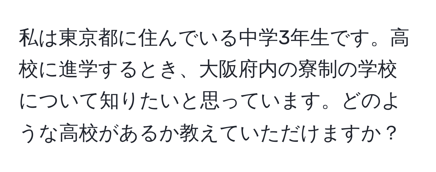 私は東京都に住んでいる中学3年生です。高校に進学するとき、大阪府内の寮制の学校について知りたいと思っています。どのような高校があるか教えていただけますか？