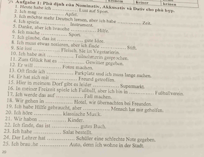 Reidem keiner keinen 
* Aufgabe 1: Phủ định của Nominativ, Akkusativ và Dativ cho phù hợp. 
1. Heute habe ich …… . . Lust auf Sport. 
2. Ich mag …_ Apfel. 
3. Ich möchte mehr Deutsch lernen, aber ich habe 
4. Ich spiele_ Instrument. _Zeit. 
5. Danke, aber ich brauche_ Hilfe. 
6. Ich mache …… . . Sport. 
7. Ich glaube, das ist …… gute Idee. 
8. Ich muss etwas notieren, aber ich finde Stift. 
9. Sie isst …… Fleisch. Sie ist Vegetarierin. 
10. Ich habe mit …….. Teilnehmerin gespröchen. 
11. Zum Glück hat es_ Gewitter gegeben. 
12. Er will …… Fotos machen. 
13. Oft finde ich …… Parkplatz und ich muss lange suchen. 
14. Er hat sich mit _Freund getroffen. 
15. Hier in meinem Dorf gibt es leider _Supermarkt. 
16. In meiner Freizeit spiele ich Fußball, aber ich bin in Fußballverein. 
17. Ich werde das auf_ Fall machen._ 
18. Wir gehen in _Hotel, wir übernachten bei Freunden. 
19. Ich habe Hilfe gebraucht, aber _Mensch hat mir geholfen. 
20. Ich höre _klassische Musik. 
21. Wir haben _ Kinder. 
22. Ich finde, das ist _gutes Buch. 
23. Ich habe _Salat bestellt. 
24. Der Lehrer hat _Schüler eine schlechte Note gegeben. 
25. Ich brau he _Auto, denn ich wohne in der Stadt. 
20