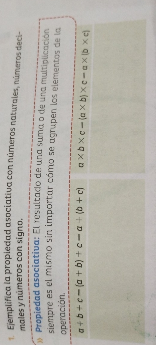 Ejemplifica la propiedad asociativa con números naturales, números deci-
males y números con signo.
Propiedad asociativa: El resultado de una suma o de una multiplicación
siempre es el mismo sin importar cómo se agrupen los elementos de la
operación.
a+b+c=(a+b)+c=a+(b+c) a* b* c=(a* b)* c=a* (b* c)