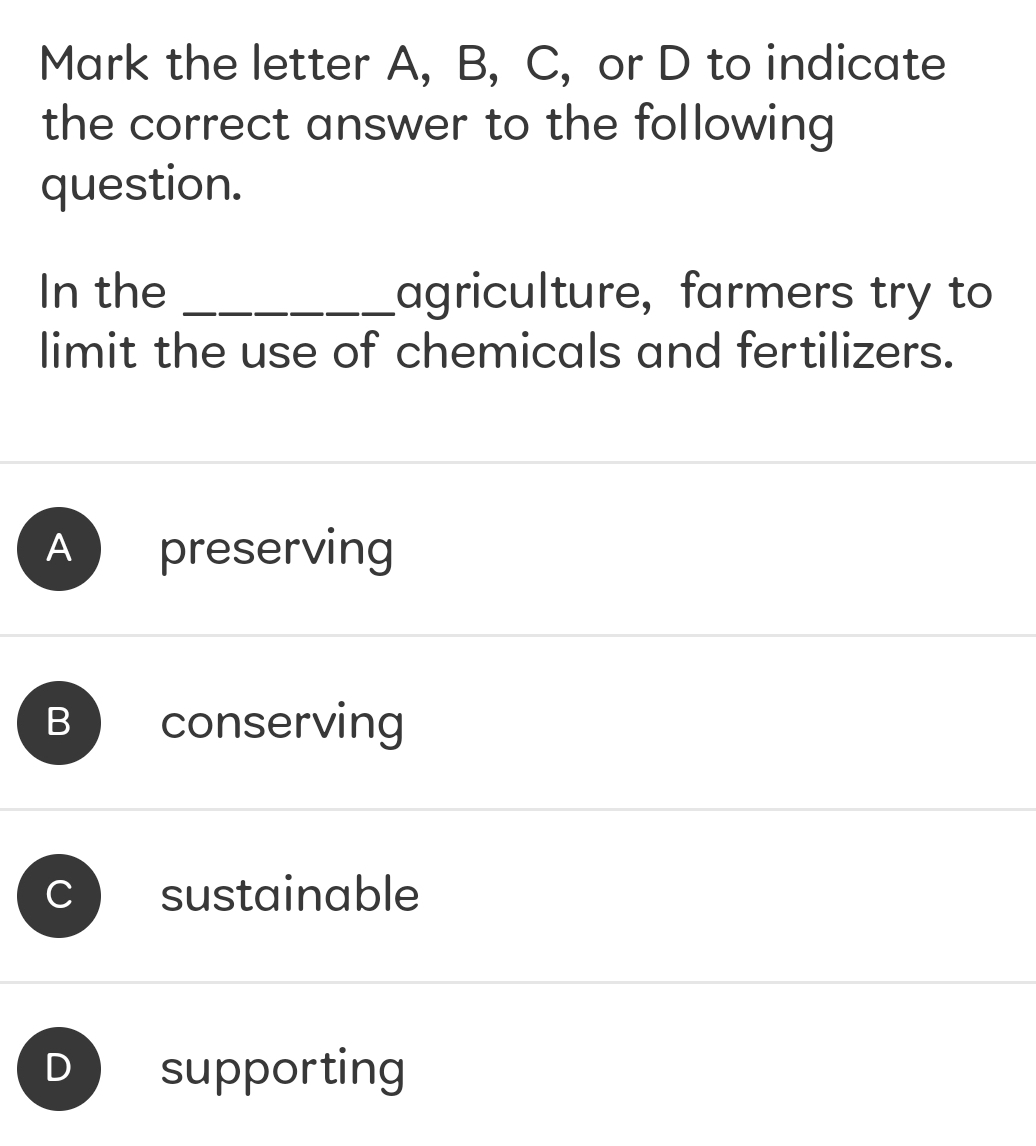 Mark the letter A, B, C, or D to indicate
the correct answer to the following
question.
In the _agriculture, farmers try to
limit the use of chemicals and fertilizers.
A preserving
B conserving
C sustainable
D supporting