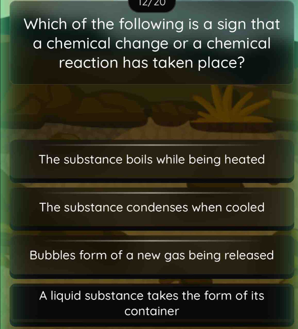 12/ 20
Which of the following is a sign that
a chemical change or a chemical
reaction has taken place?
The substance boils while being heated
The substance condenses when cooled
Bubbles form of a new gas being released
A liquid substance takes the form of its
container