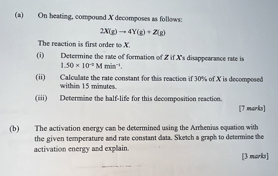 On heating, compound X decomposes as follows:
2X(g)to 4Y(g)+Z(g)
The reaction is first order to X. 
(i) Determine the rate of formation of Z if X 's disappearance rate is
1.50* 10^(-2)Mmin^(-1). 
(ii) Calculate the rate constant for this reaction if 30% of X is decomposed 
within 15 minutes. 
(iii) Determine the half-life for this decomposition reaction. 
[7 marks] 
(b) The activation energy can be determined using the Arrhenius equation with 
the given temperature and rate constant data. Sketch a graph to determine the 
activation energy and explain. 
[3 marks]