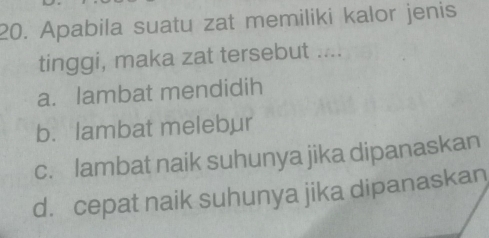 Apabila suatu zat memiliki kalor jenis
tinggi, maka zat tersebut ....
a. lambat mendidih
b.lambat melebur
c. lambat naik suhunya jika dipanaskan
d. cepat naik suhunya jika dipanaskan