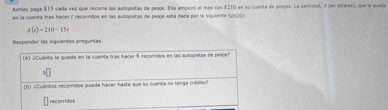 Ashley paga $15 cada vez que recorre las autopistas de peaje. Ella empezó el mes con $210 en su cuenta de peajes. La cantidad, Á (en dólares), que le queda 
en la cuenta tras hacer 1 recorridos en las autopistas de peaje está dada por la siguiente función:
A(t)=210-15t
Responder las siguientes preguntas. 
(a) ¿Cuánto le queda en la cuenta tras hacer 8 recorridos en las autopistas de peaje? 
$ 
(b) ¿Cuántos recorridos puede hacer hasta que su cuenta no tenga crédito? 
recorridos