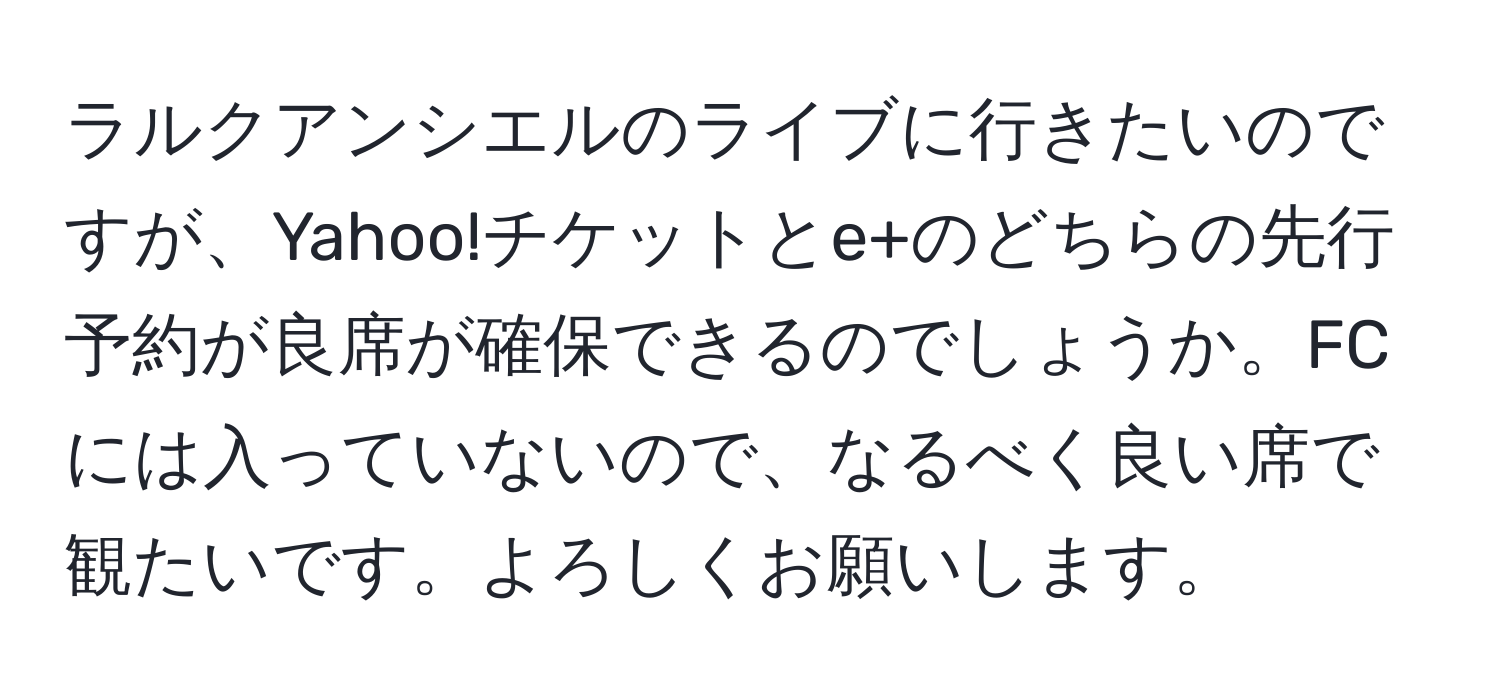 ラルクアンシエルのライブに行きたいのですが、Yahoo!チケットとe+のどちらの先行予約が良席が確保できるのでしょうか。FCには入っていないので、なるべく良い席で観たいです。よろしくお願いします。