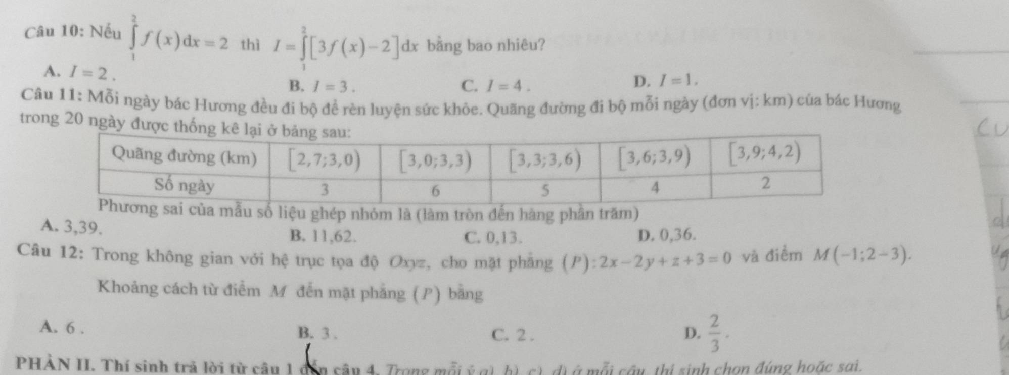 Nếu ∈tlimits _1^(2f(x)dx=2 thì I=∈tlimits _1^2[3f(x)-2]dx bằng bao nhiêu?
A. I=2.
B. I=3. C. I=4.
D. I=1.
Câu 11: Mỗi ngày bác Hương đều đi bộ đề rèn luyện sức khỏe. Quãng đường đi bộ mỗi ngày (đơn vị: km) của bác Hương
trong 20 ngà
số liệu ghép nhóm là (làm tròn đến hàng phần trăm)
A. 3,39.
B. 11,62. C. 0,13. D. 0,36.
Câu 12: Trong không gian với hệ trục tọa độ Oxyz, cho mặt phẳng (P):2x-2y+z+3=0 và điểm M(-1;2-3).
Khoảng cách từ điểm M đến mặt phẳng (P) bằng
A. 6 . C. 2 . D. frac 2)3·
B. 3 .
PHẢN II. Thí sinh trả lời từ câu 1 dến câu 4. Trong mỗi ý g), b), c), đ) ở mỗi cầu, thị sinh chọn đúng hoặc sai.