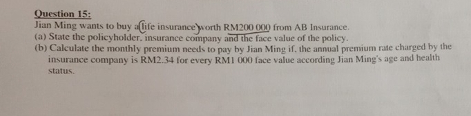 Jian Ming wants to buy alife insurance worth RM200 000 from AB Insurance. 
(a) State the policyholder, insurance company and the face value of the policy. 
(b) Calculate the monthly premium needs to pay by Jian Ming if, the annual premium rate charged by the 
insurance company is RM2.34 for every RM1 000 face value according Jian Ming's age and health 
status.