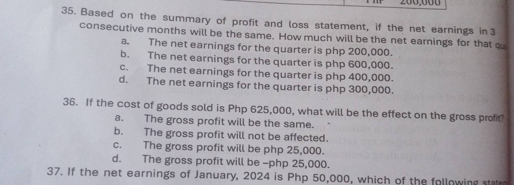 200,000
35. Based on the summary of profit and loss statement, if the net earnings in3
consecutive months will be the same. How much will be the net earnings for that qu
a. The net earnings for the quarter is php 200,000.
b. The net earnings for the quarter is php 600,000.
c. The net earnings for the quarter is php 400,000.
d. The net earnings for the quarter is php 300,000.
36. If the cost of goods sold is Php 625,000, what will be the effect on the gross profit?
a. The gross profit will be the same.
b. The gross profit will not be affected.
c. The gross profit will be php 25,000.
d. The gross profit will be - php 25,000.
37. If the net earnings of January, 2024 is Php 50,000, which of the following state