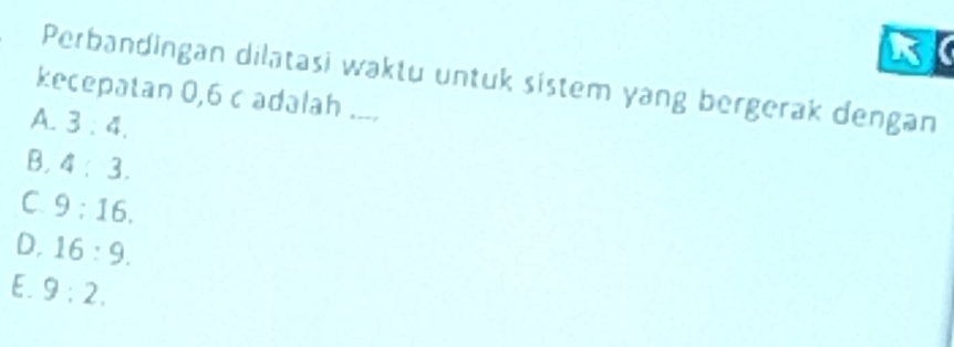 Perbandingan dilatasi waktu untuk sistem yang bergerak dengan
kecepatan 0,6 c adalah ....
A. 3:4.
B. 4:3.
C. 9:16.
D. 16:9.
E. 9:2.