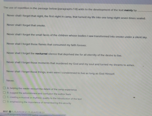 The use of repetition in the passage below (paragraphs 1-8) adds to the development of the text mainly by_
Never shall I forget that night, the first night in camp, that turned my life into one long night seven times sealed.
Never shall I forget that smoke.
Never shall I forget the small faces of the children whose bodies I saw transformed into smoke under a silent sky.
Never shall I forget those flames that consumed my faith forever.
Never shall I forget the nocturnal silence that deprived me for all eternity of the desire to live.
Never shall I forget those moments that murdered my God and my soul and turned my dreams to ashes.
Never shall I forget those things, even were I condemned to live as long as God Himself.
Never
A. helping the reader recount the details of the camp experience
B. suggest the astonishment and confusion the author feels
C. creating a musical or rhythmic quality to the introduction of the text
D. emphasizing the importance of remembering this atrocity
BEST: ● FL-ELA K12.EE.2.1, FL-ELA.K12 EE.3.1
moc m 1assignments/334263309reai c