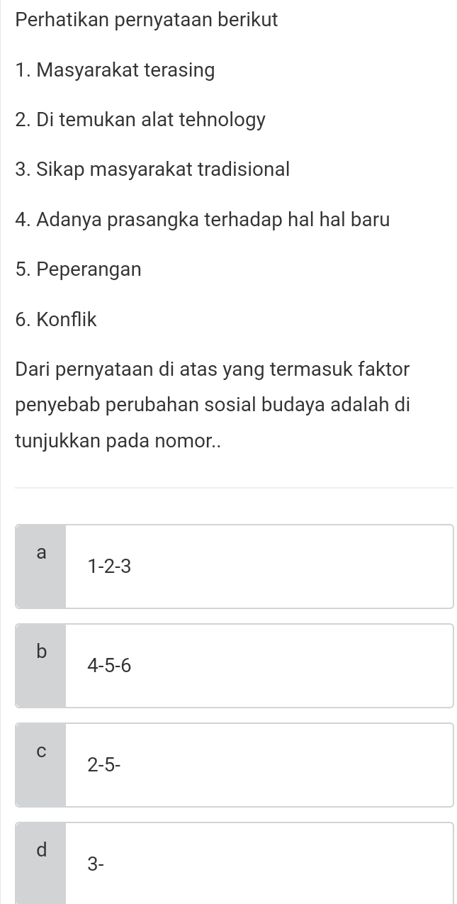 Perhatikan pernyataan berikut
1. Masyarakat terasing
2. Di temukan alat tehnology
3. Sikap masyarakat tradisional
4. Adanya prasangka terhadap hal hal baru
5. Peperangan
6. Konflik
Dari pernyataan di atas yang termasuk faktor
penyebab perubahan sosial budaya adalah di
tunjukkan pada nomor..
a
1 -2 -3
b
4 -5 -6
C 2 -5 -
d
3 -