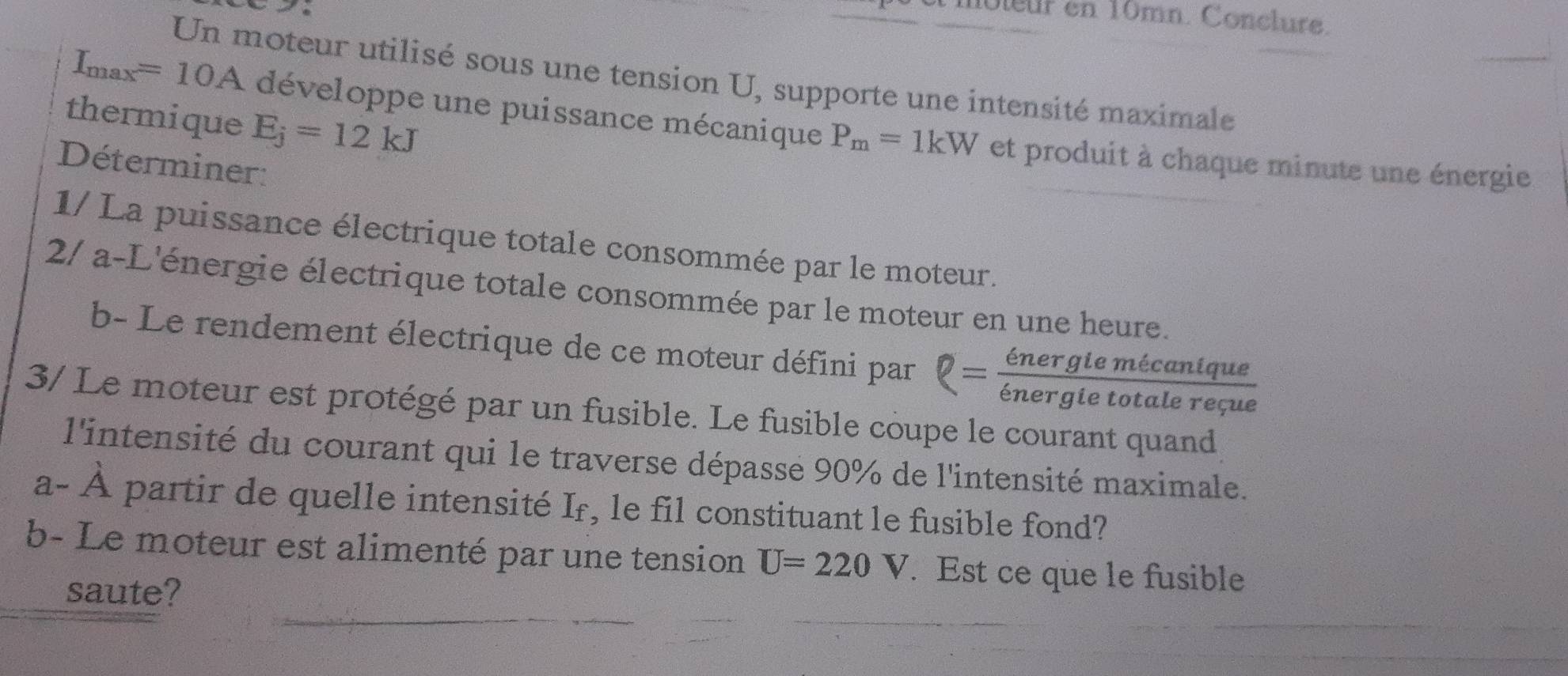 moleur en 10mn. Conclure. 
Un moteur utilisé sous une tension U, supporte une intensité maximale 
thermique E_j=12kJ
I_max=10A développe une puissance mécanique P_m=1kW et produit à chaque minute une énergie 
Déterminer: 
1/ La puissance électrique totale consommée par le moteur. 
2/ a-L'énergie électrique totale consommée par le moteur en une heure. 
b- Le rendement électrique de ce moteur défini par Q= energlemecanique/energletotalereque 
3/ Le moteur est protégé par un fusible. Le fusible coupe le courant quand 
l'intensité du courant qui le traverse dépasse 90% de l'intensité maximale. 
a· - À partir de quelle intensité If, le fil constituant le fusible fond? 
b- Le moteur est alimenté par une tension U=220V. Est ce que le fusible 
saute?